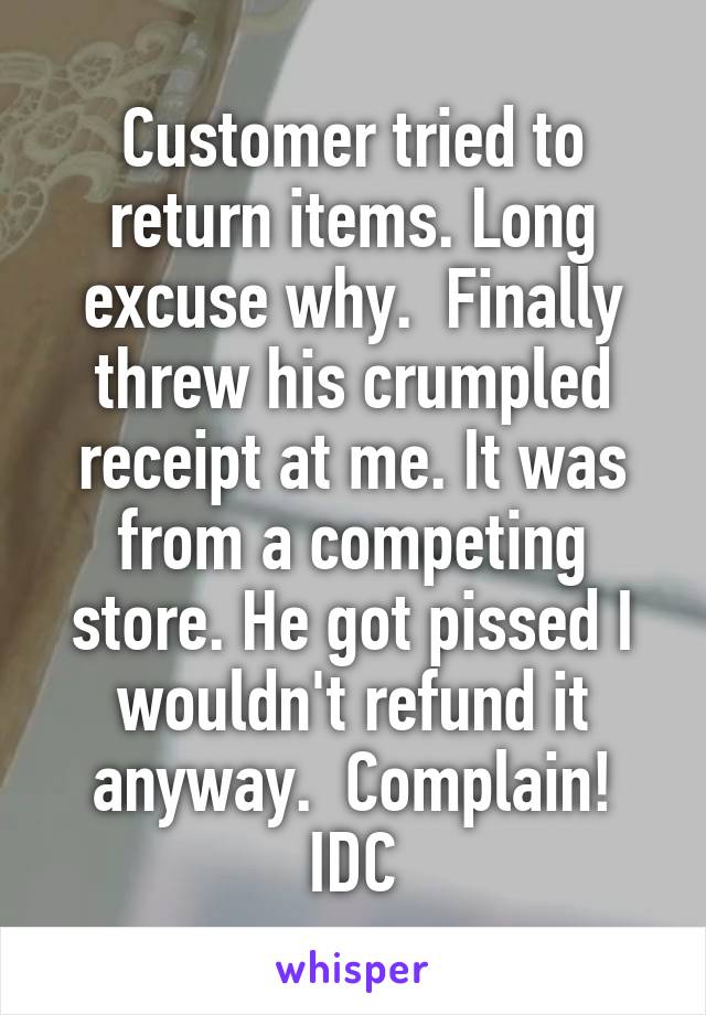 Customer tried to return items. Long excuse why.  Finally threw his crumpled receipt at me. It was from a competing store. He got pissed I wouldn't refund it anyway.  Complain! IDC