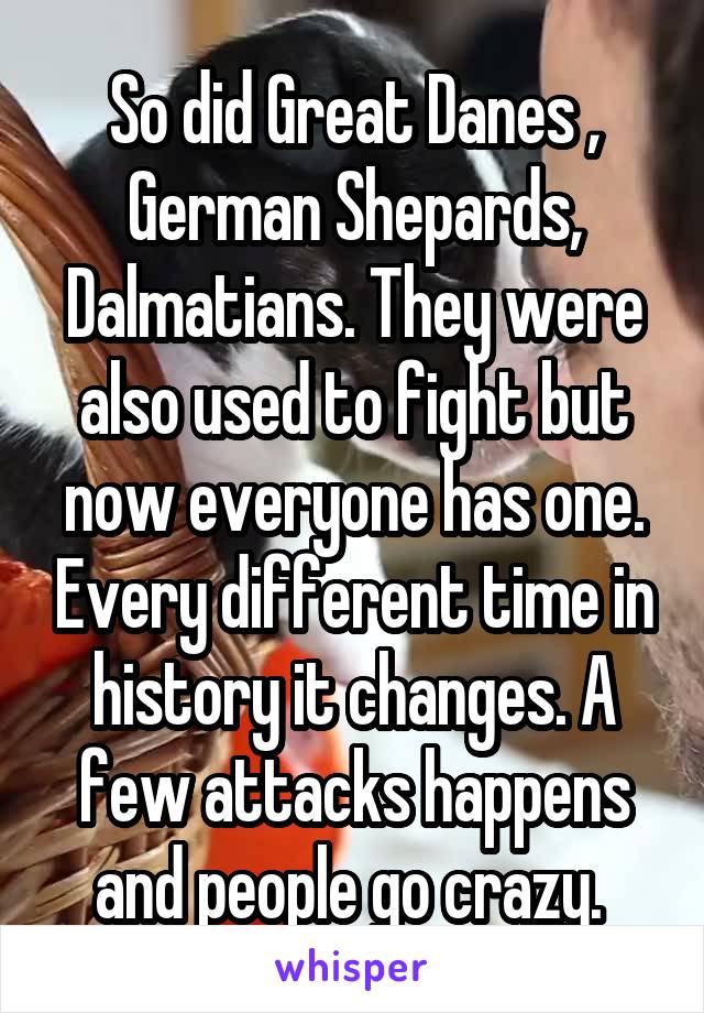 So did Great Danes , German Shepards, Dalmatians. They were also used to fight but now everyone has one. Every different time in history it changes. A few attacks happens and people go crazy. 