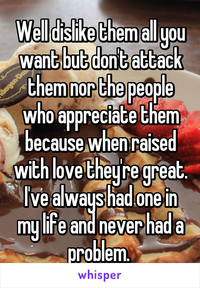 Well dislike them all you want but don't attack them nor the people who appreciate them because when raised with love they're great. I've always had one in my life and never had a problem. 