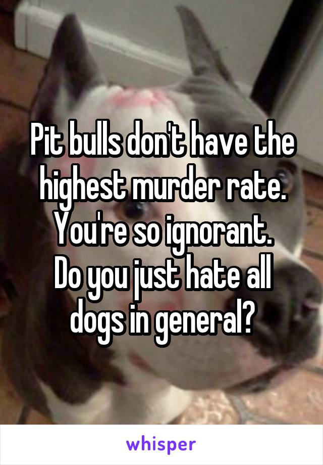 Pit bulls don't have the highest murder rate.
You're so ignorant.
Do you just hate all dogs in general?