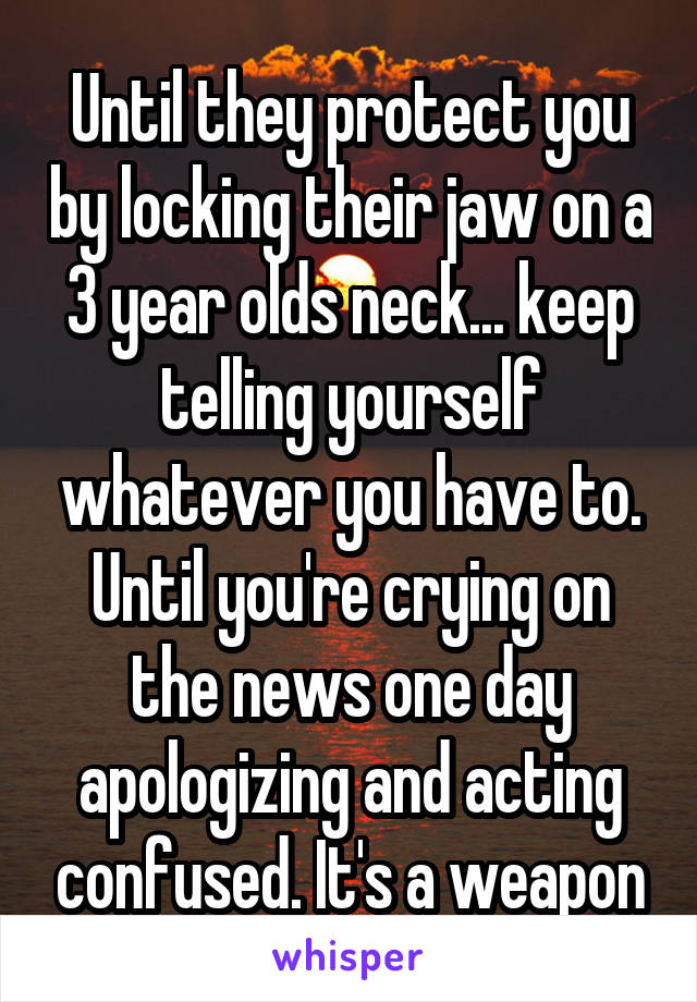 Until they protect you by locking their jaw on a 3 year olds neck... keep telling yourself whatever you have to. Until you're crying on the news one day apologizing and acting confused. It's a weapon