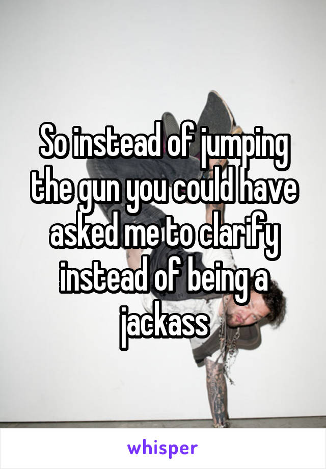 So instead of jumping the gun you could have asked me to clarify instead of being a jackass