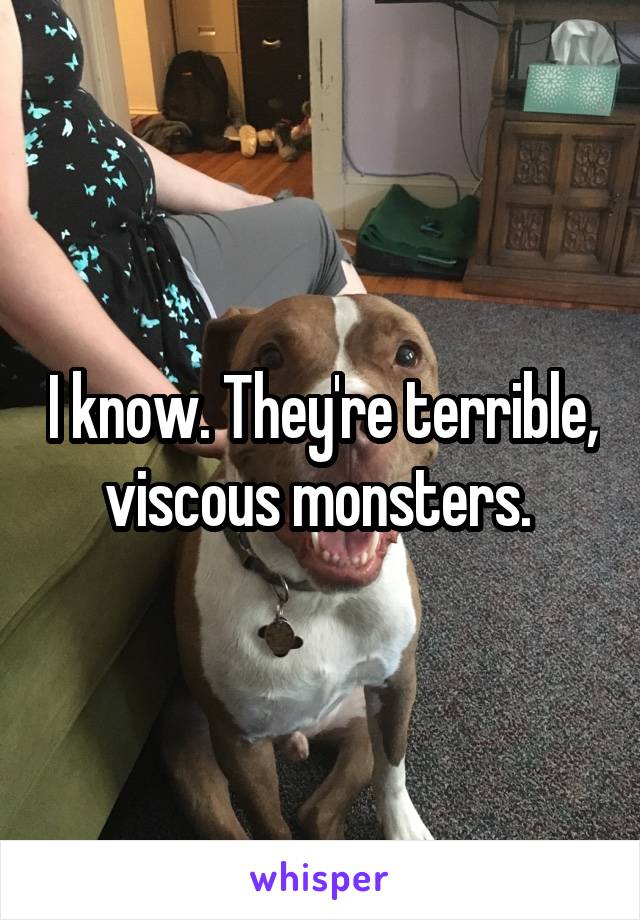 I know. They're terrible, viscous monsters. 