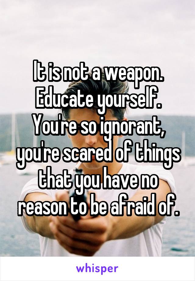 It is not a weapon.
Educate yourself.
You're so ignorant, you're scared of things that you have no reason to be afraid of.