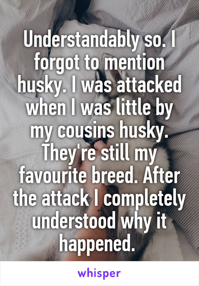 Understandably so. I forgot to mention husky. I was attacked when I was little by my cousins husky. They're still my favourite breed. After the attack I completely understood why it happened. 