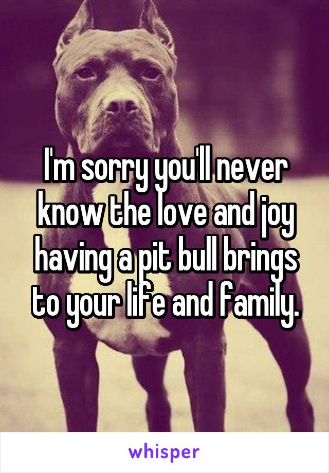 I'm sorry you'll never know the love and joy having a pit bull brings to your life and family.