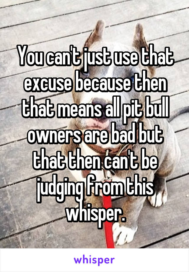 You can't just use that excuse because then that means all pit bull owners are bad but that then can't be judging from this whisper.