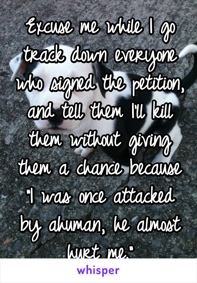 Excuse me while I go track down everyone who signed the petition, and tell them I'll kill them without giving them a chance because "I was once attacked by ahuman, he almost hurt me."