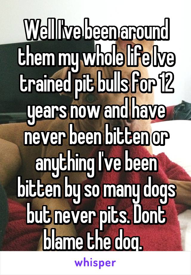 Well I've been around them my whole life Ive trained pit bulls for 12 years now and have never been bitten or anything I've been bitten by so many dogs but never pits. Dont blame the dog.  