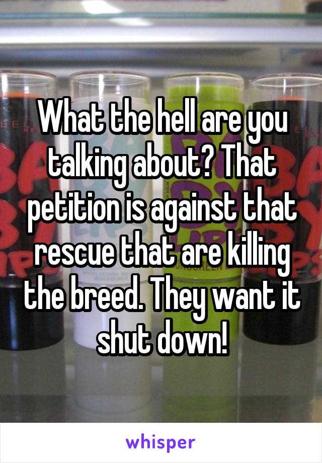 What the hell are you talking about? That petition is against that rescue that are killing the breed. They want it shut down!