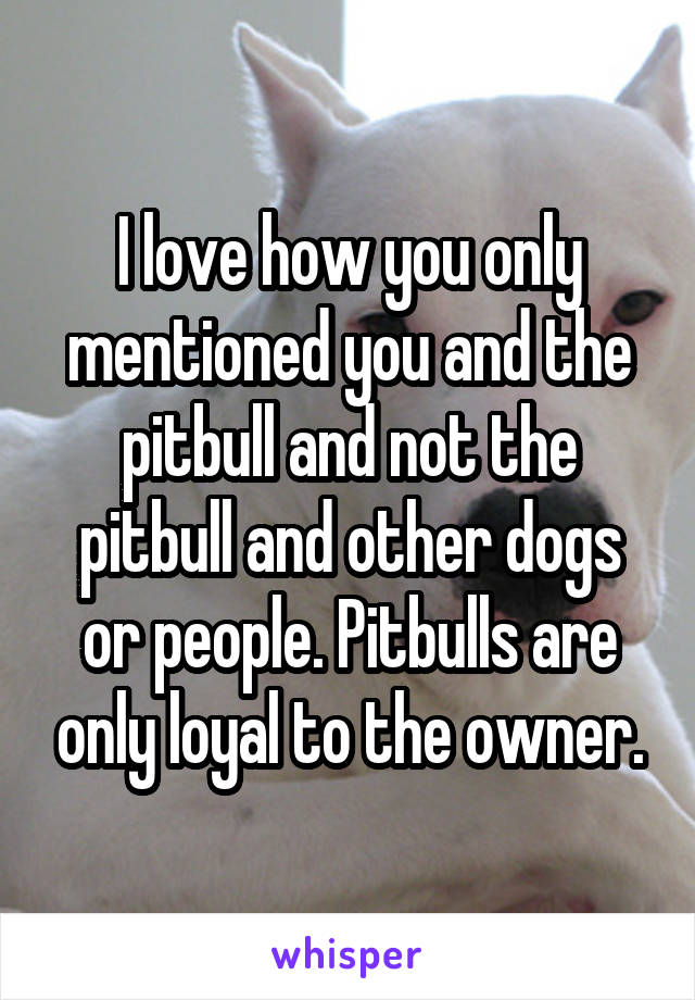 I love how you only mentioned you and the pitbull and not the pitbull and other dogs or people. Pitbulls are only loyal to the owner.