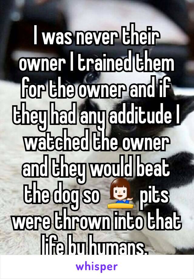 I was never their owner I trained them for the owner and if they had any additude I watched the owner and they would beat the dog so 💁 pits were thrown into that life by humans. 