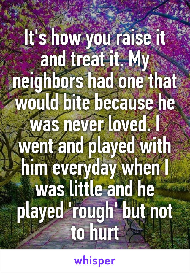 It's how you raise it and treat it. My neighbors had one that would bite because he was never loved. I went and played with him everyday when I was little and he played 'rough' but not to hurt