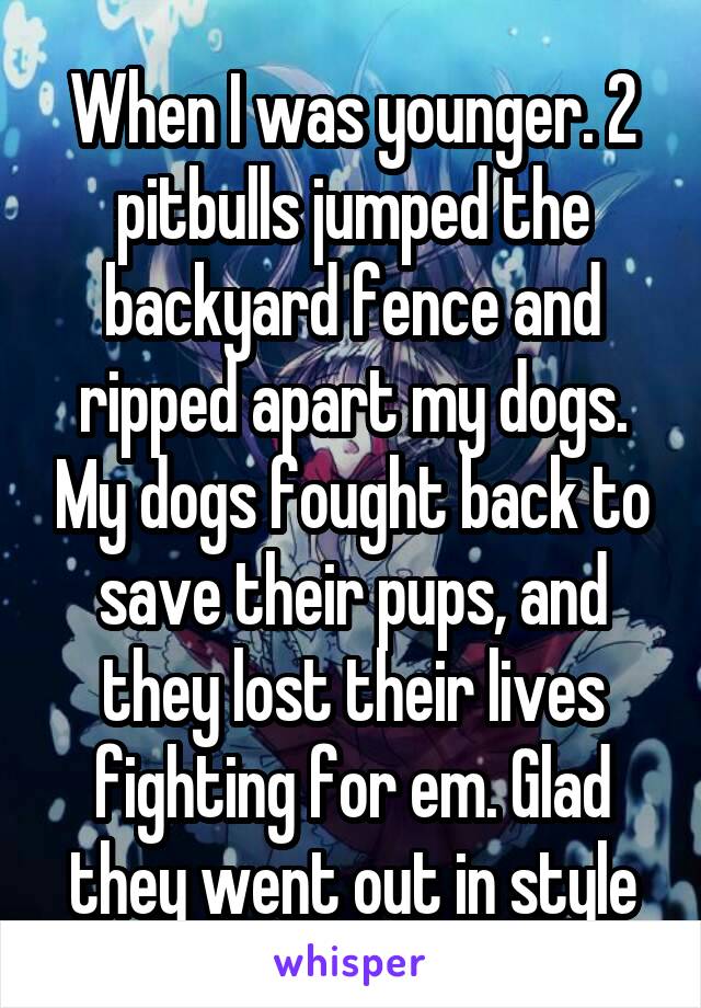 When I was younger. 2 pitbulls jumped the backyard fence and ripped apart my dogs. My dogs fought back to save their pups, and they lost their lives fighting for em. Glad they went out in style