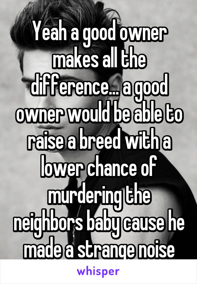 Yeah a good owner makes all the difference... a good owner would be able to raise a breed with a lower chance of murdering the neighbors baby cause he made a strange noise