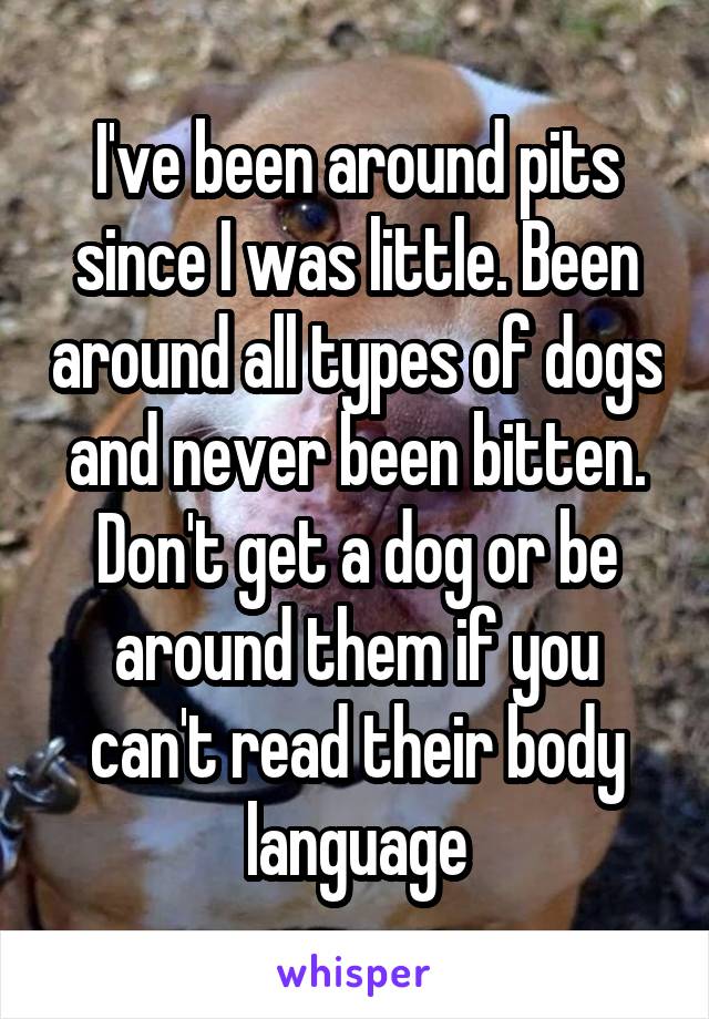 I've been around pits since I was little. Been around all types of dogs and never been bitten. Don't get a dog or be around them if you can't read their body language