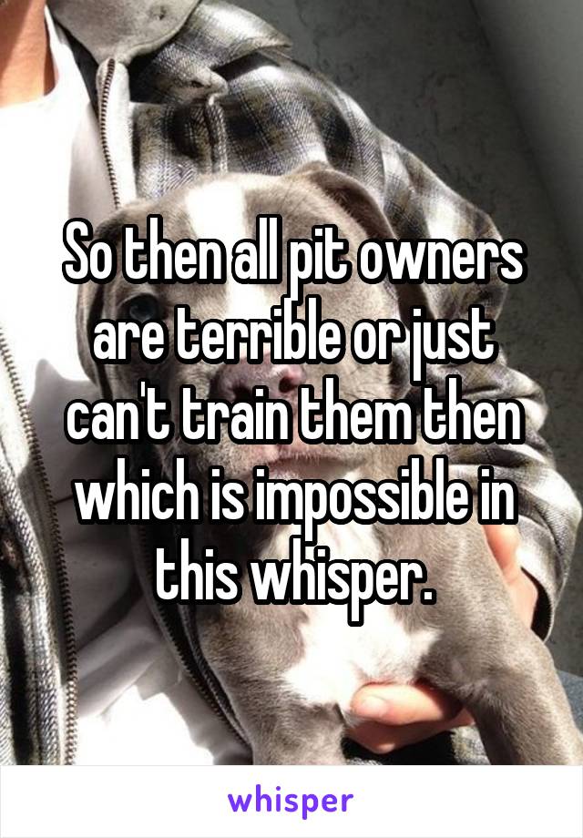 So then all pit owners are terrible or just can't train them then which is impossible in this whisper.