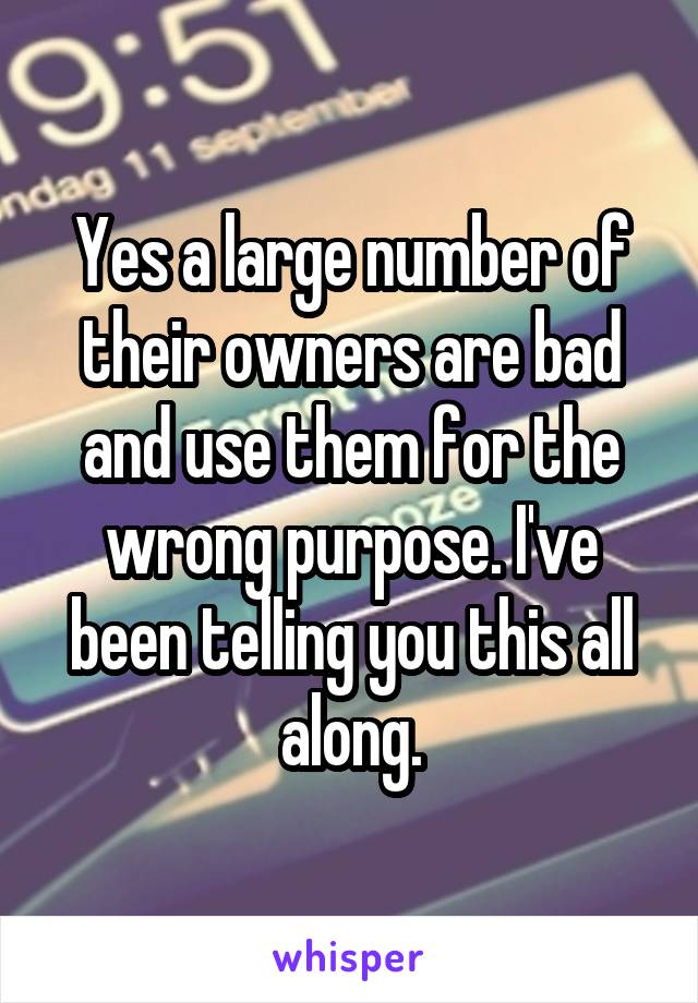 Yes a large number of their owners are bad and use them for the wrong purpose. I've been telling you this all along.