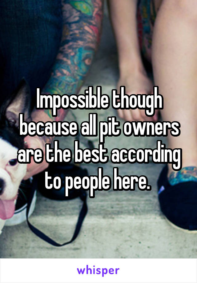 Impossible though because all pit owners are the best according to people here. 