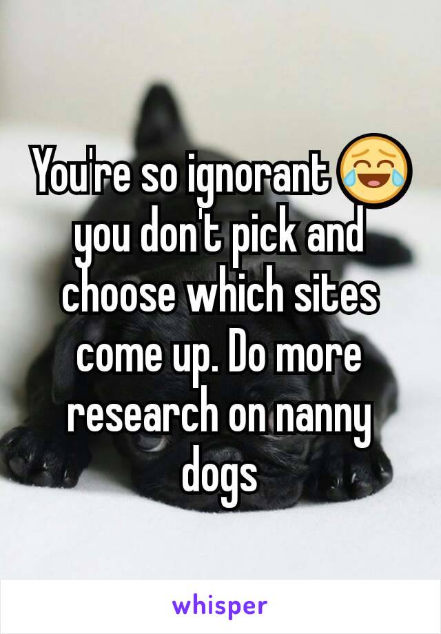 You're so ignorant 😂 you don't pick and choose which sites come up. Do more research on nanny dogs