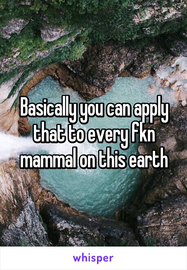 Basically you can apply that to every fkn mammal on this earth