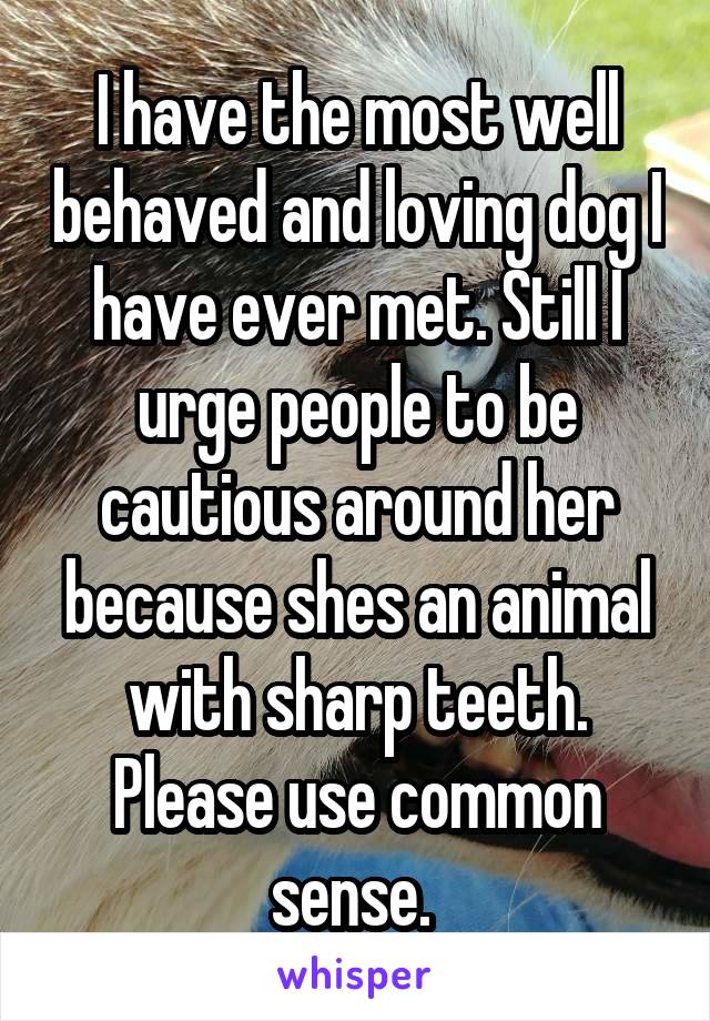 I have the most well behaved and loving dog I have ever met. Still I urge people to be cautious around her because shes an animal with sharp teeth. Please use common sense. 