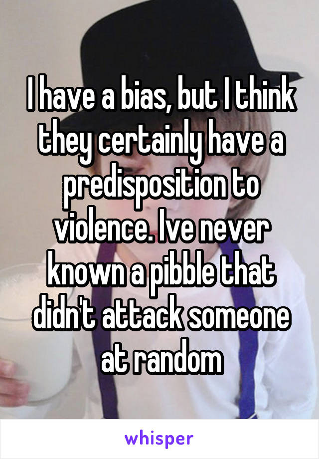 I have a bias, but I think they certainly have a predisposition to violence. Ive never known a pibble that didn't attack someone at random