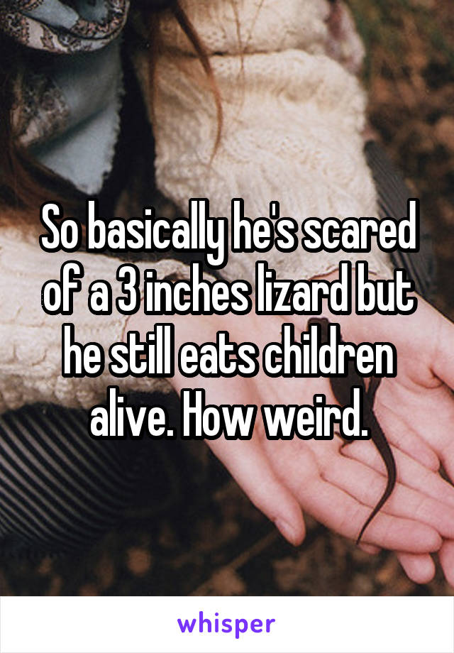 So basically he's scared of a 3 inches lizard but he still eats children alive. How weird.