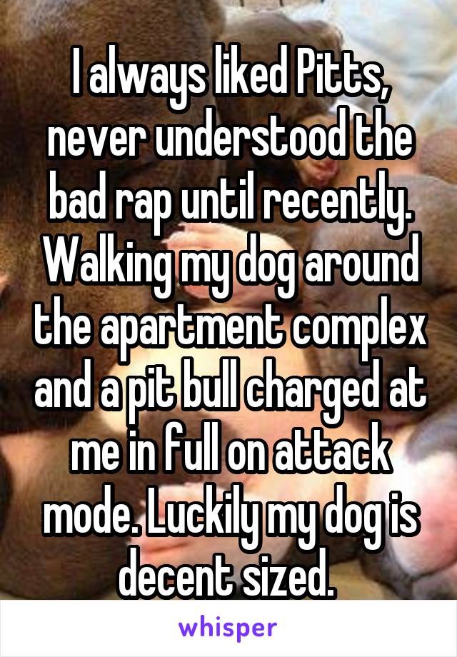 I always liked Pitts, never understood the bad rap until recently. Walking my dog around the apartment complex and a pit bull charged at me in full on attack mode. Luckily my dog is decent sized. 