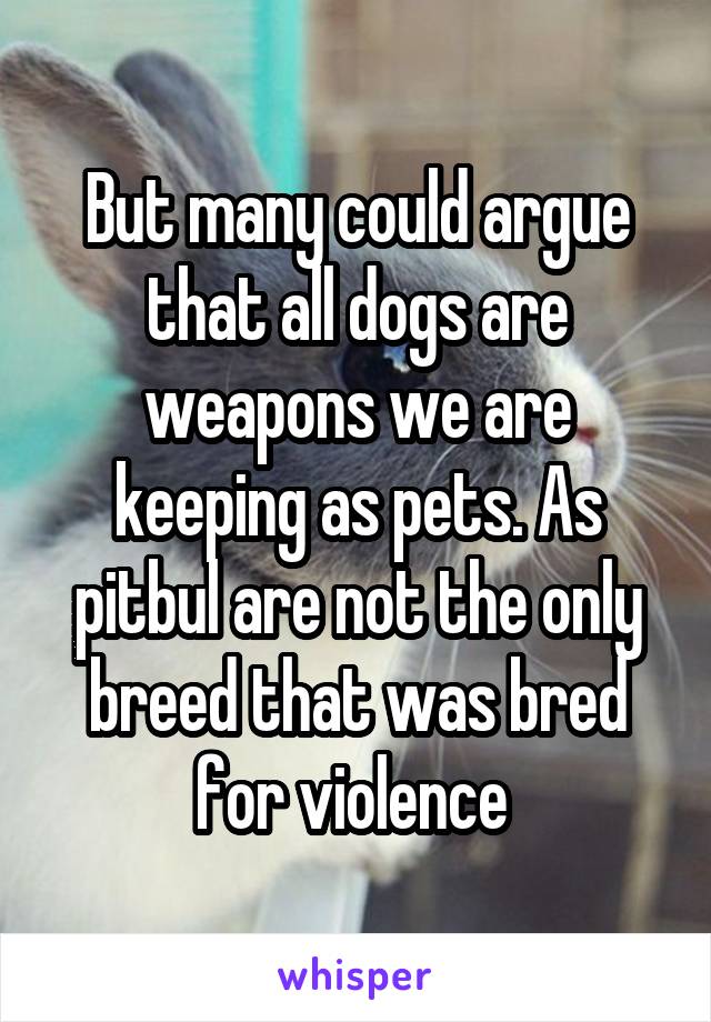 But many could argue that all dogs are weapons we are keeping as pets. As pitbul are not the only breed that was bred for violence 