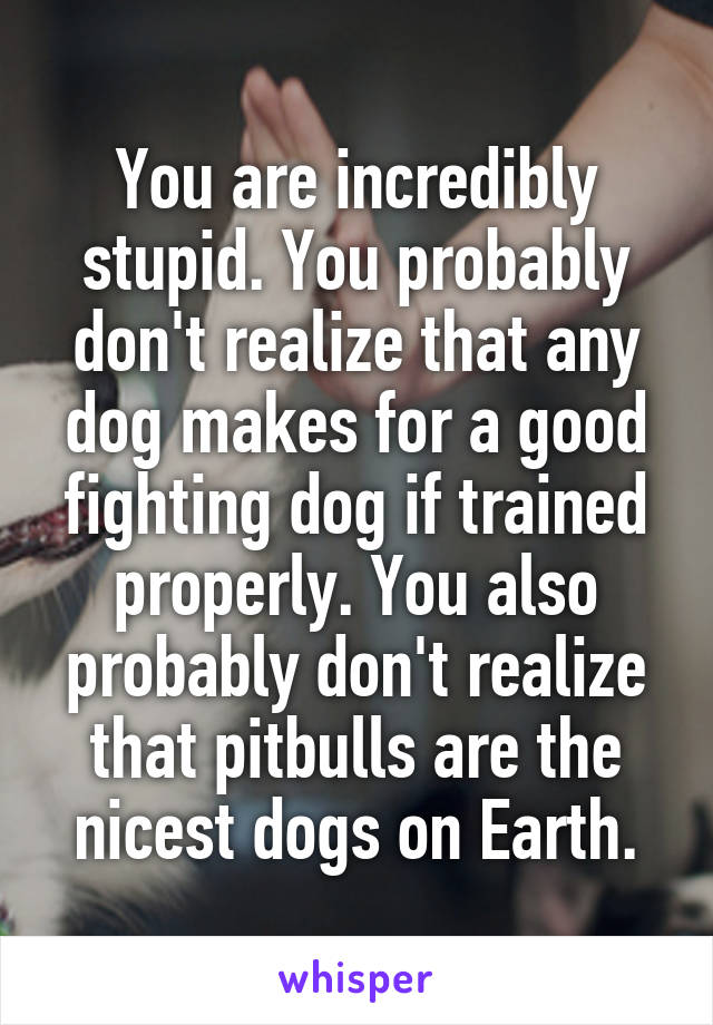 You are incredibly stupid. You probably don't realize that any dog makes for a good fighting dog if trained properly. You also probably don't realize that pitbulls are the nicest dogs on Earth.