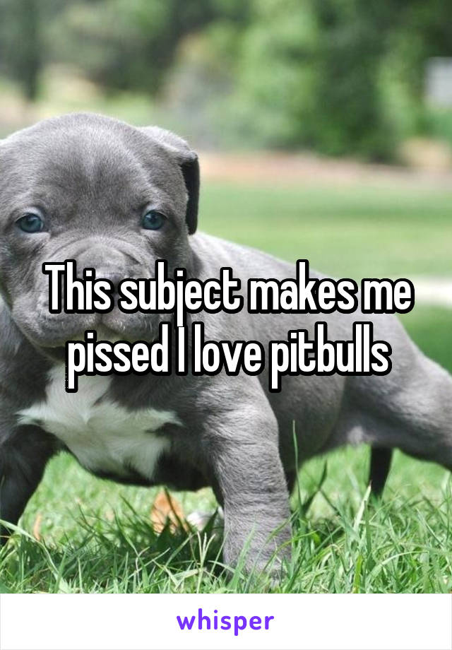 This subject makes me pissed I love pitbulls