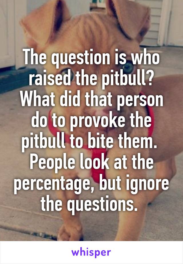 The question is who raised the pitbull?
What did that person do to provoke the pitbull to bite them. 
People look at the percentage, but ignore the questions. 