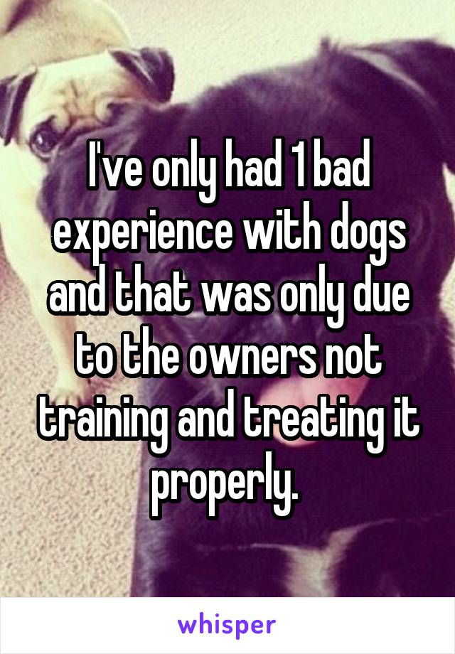 I've only had 1 bad experience with dogs and that was only due to the owners not training and treating it properly. 