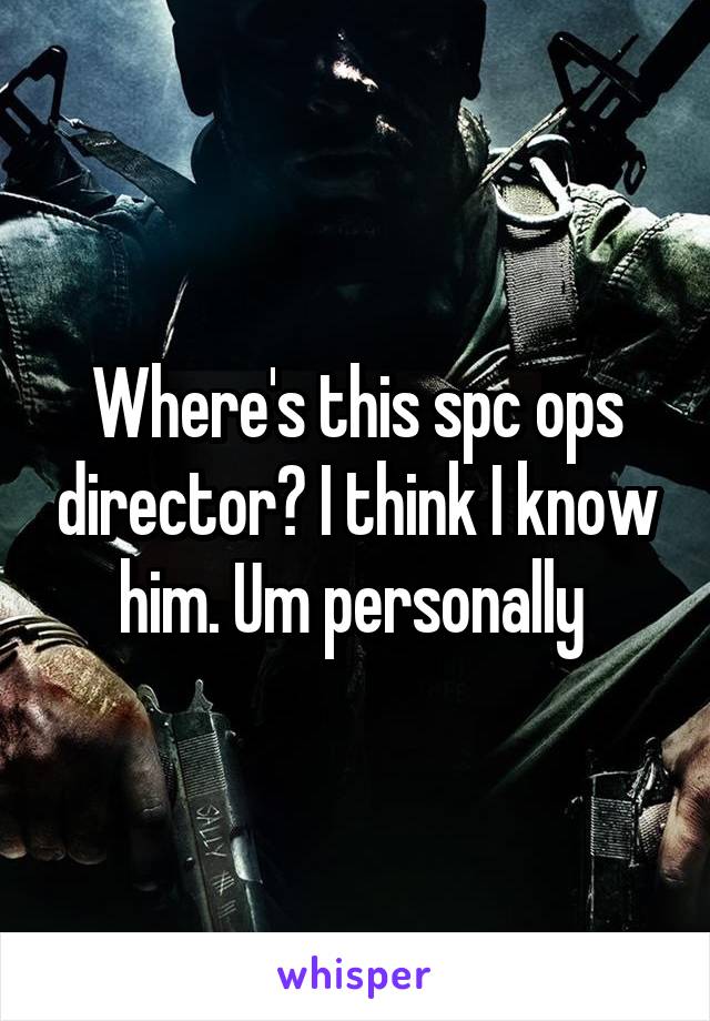 Where's this spc ops director? I think I know him. Um personally 