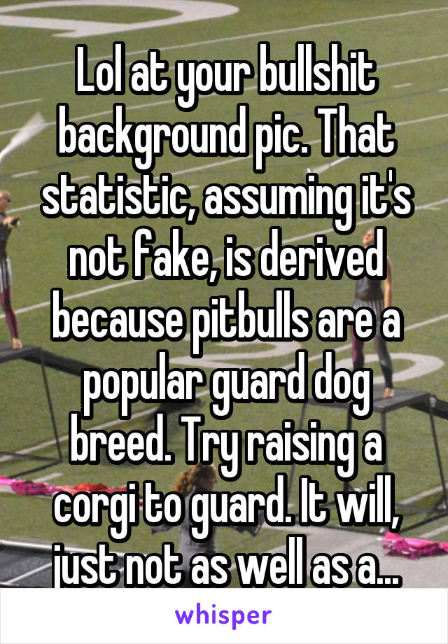 Lol at your bullshit background pic. That statistic, assuming it's not fake, is derived because pitbulls are a popular guard dog breed. Try raising a corgi to guard. It will, just not as well as a...