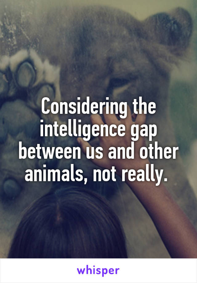 Considering the intelligence gap between us and other animals, not really. 