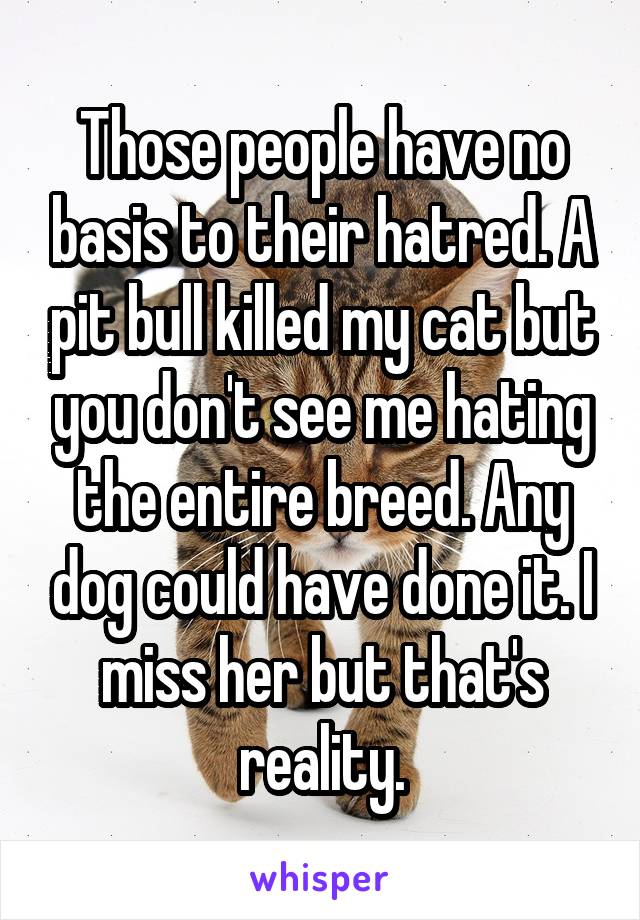  Those people have no basis to their hatred. A pit bull killed my cat but you don't see me hating the entire breed. Any dog could have done it. I miss her but that's reality.