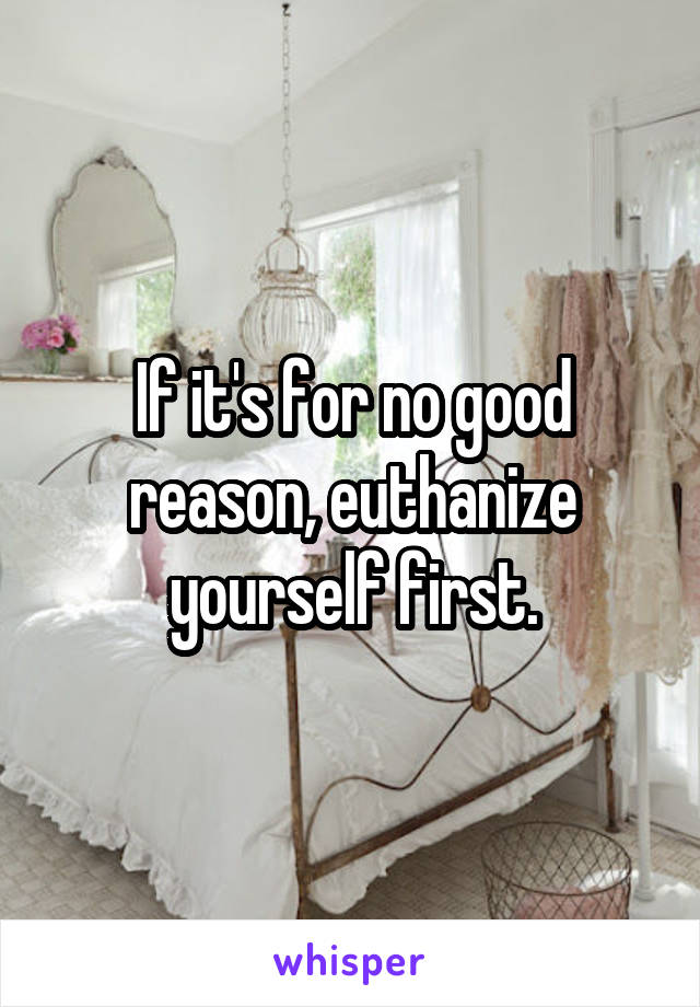 If it's for no good reason, euthanize yourself first.