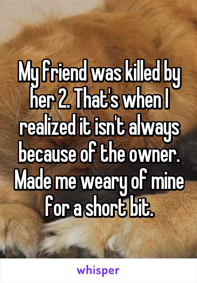 My friend was killed by her 2. That's when I realized it isn't always because of the owner. Made me weary of mine for a short bit.