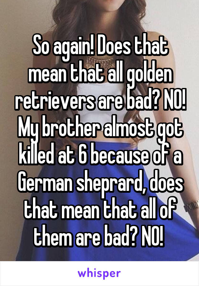 So again! Does that mean that all golden retrievers are bad? NO! My brother almost got killed at 6 because of a German sheprard, does that mean that all of them are bad? NO! 