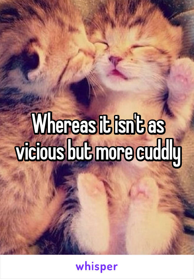 Whereas it isn't as vicious but more cuddly