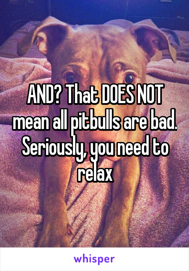 AND? That DOES NOT mean all pitbulls are bad. Seriously, you need to relax