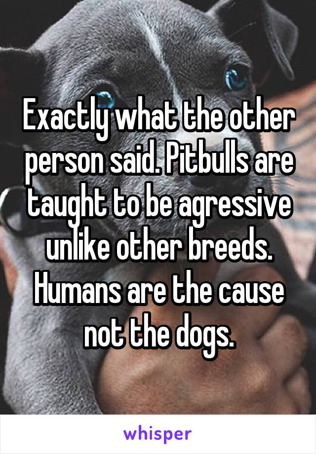 Exactly what the other person said. Pitbulls are taught to be agressive unlike other breeds. Humans are the cause not the dogs.