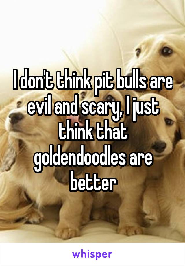 I don't think pit bulls are evil and scary, I just think that goldendoodles are better