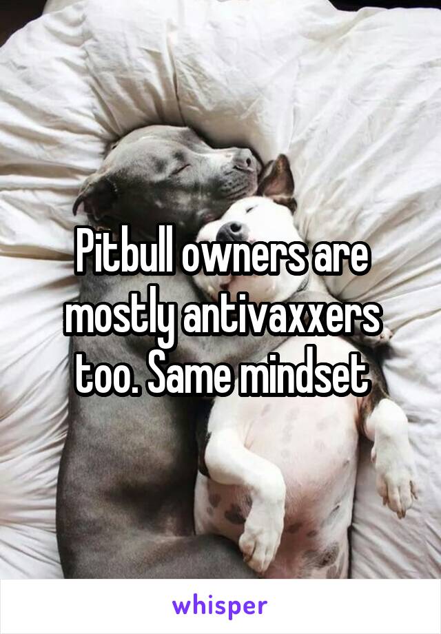 Pitbull owners are mostly antivaxxers too. Same mindset