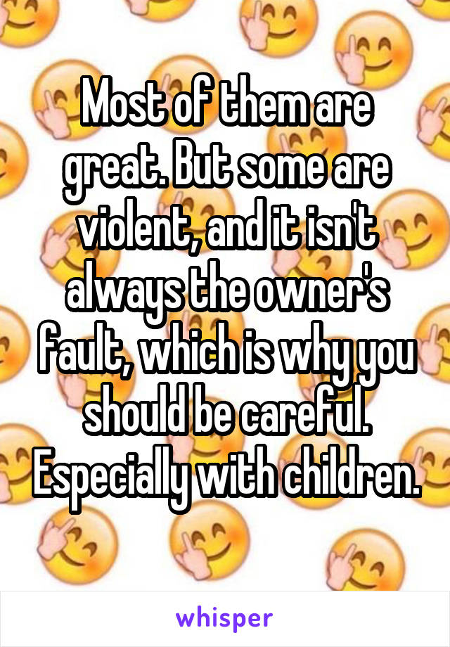 Most of them are great. But some are violent, and it isn't always the owner's fault, which is why you should be careful. Especially with children. 