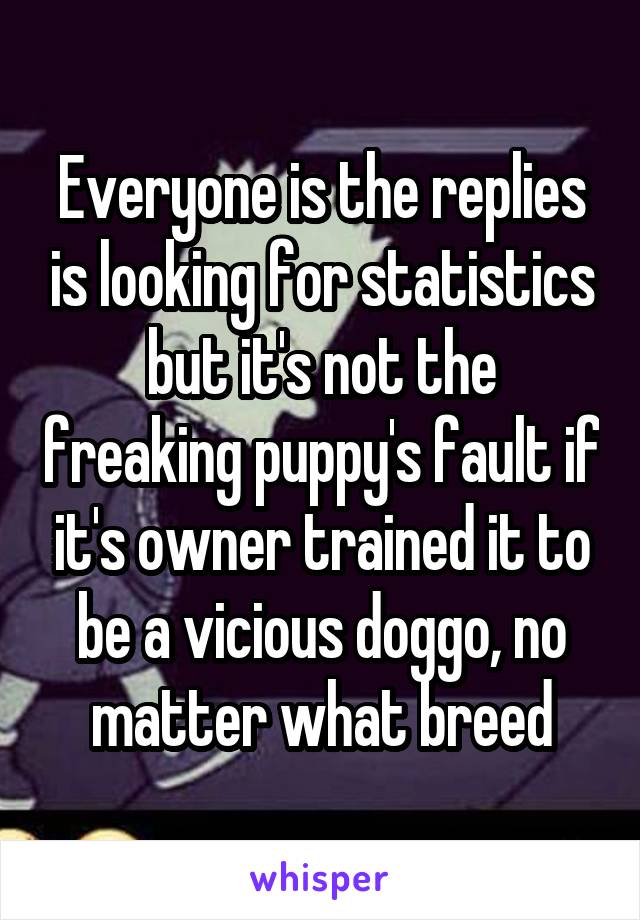 Everyone is the replies is looking for statistics but it's not the freaking puppy's fault if it's owner trained it to be a vicious doggo, no matter what breed