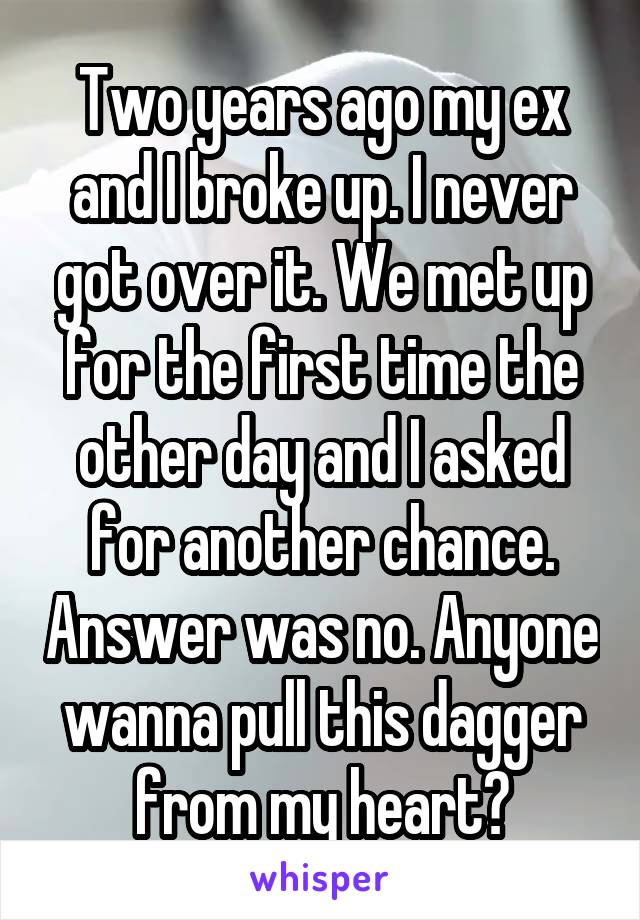 Two years ago my ex and I broke up. I never got over it. We met up for the first time the other day and I asked for another chance. Answer was no. Anyone wanna pull this dagger from my heart?