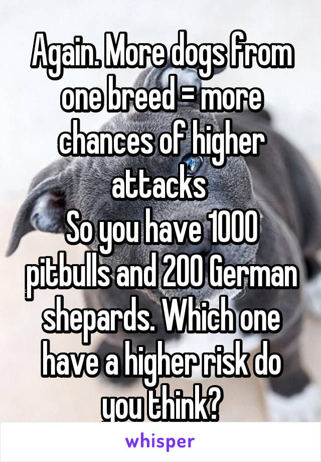 Again. More dogs from one breed = more chances of higher attacks 
So you have 1000 pitbulls and 200 German shepards. Which one have a higher risk do you think?